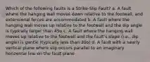 Which of the following faults is a Strike-Slip Fault? a. A fault where the hanging wall moves down relative to the footwall, and extensional forces are accommodated b. A fault where the hanging wall moves up relative to the footwall and the dip angle is typically larger than 45o c. A fault where the hanging wall moves up relative to the footwall and the fault's slope (i.e., dip angle) is gentle (typically less than 30o) d. A fault with a nearly vertical plane where slip occurs parallel to an imaginary horizontal line on the fault plane