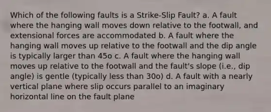 Which of the following faults is a Strike-Slip Fault? a. A fault where the hanging wall moves down relative to the footwall, and extensional forces are accommodated b. A fault where the hanging wall moves up relative to the footwall and the dip angle is typically larger than 45o c. A fault where the hanging wall moves up relative to the footwall and the fault's slope (i.e., dip angle) is gentle (typically less than 30o) d. A fault with a nearly vertical plane where slip occurs parallel to an imaginary horizontal line on the fault plane