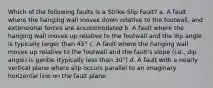 Which of the following faults is a Strike-Slip Fault? a. A fault where the hanging wall moves down relative to the footwall, and extensional forces are accommodated b. A fault where the hanging wall moves up relative to the footwall and the dip angle is typically larger than 45° c. A fault where the hanging wall moves up relative to the footwall and the fault's slope (i.e., dip angle) is gentle (typically less than 30°) d. A fault with a nearly vertical plane where slip occurs parallel to an imaginary horizontal line on the fault plane