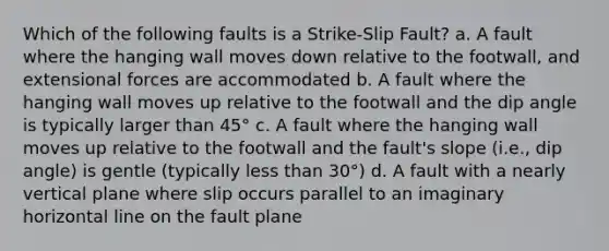 Which of the following faults is a Strike-Slip Fault? a. A fault where the hanging wall moves down relative to the footwall, and extensional forces are accommodated b. A fault where the hanging wall moves up relative to the footwall and the dip angle is typically larger than 45° c. A fault where the hanging wall moves up relative to the footwall and the fault's slope (i.e., dip angle) is gentle (typically less than 30°) d. A fault with a nearly vertical plane where slip occurs parallel to an imaginary horizontal line on the fault plane