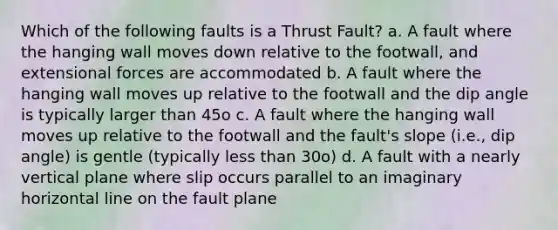 Which of the following faults is a Thrust Fault? a. A fault where the hanging wall moves down relative to the footwall, and extensional forces are accommodated b. A fault where the hanging wall moves up relative to the footwall and the dip angle is typically larger than 45o c. A fault where the hanging wall moves up relative to the footwall and the fault's slope (i.e., dip angle) is gentle (typically less than 30o) d. A fault with a nearly vertical plane where slip occurs parallel to an imaginary horizontal line on the fault plane