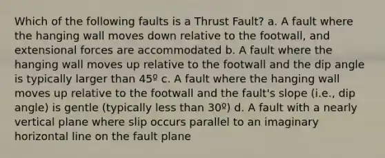 Which of the following faults is a Thrust Fault? a. A fault where the hanging wall moves down relative to the footwall, and extensional forces are accommodated b. A fault where the hanging wall moves up relative to the footwall and the dip angle is typically larger than 45º c. A fault where the hanging wall moves up relative to the footwall and the fault's slope (i.e., dip angle) is gentle (typically less than 30º) d. A fault with a nearly vertical plane where slip occurs parallel to an imaginary horizontal line on the fault plane