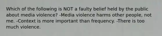 Which of the following is NOT a faulty belief held by the public about media violence? -Media violence harms other people, not me. -Context is more important than frequency. -There is too much violence.