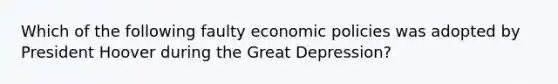 Which of the following faulty economic policies was adopted by President Hoover during the Great Depression?