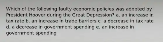 Which of the following faulty economic policies was adopted by President Hoover during the Great Depression? a. an increase in tax rate b. an increase in trade barriers c. a decrease in tax rate d. a decrease in government spending e. an increase in government spending