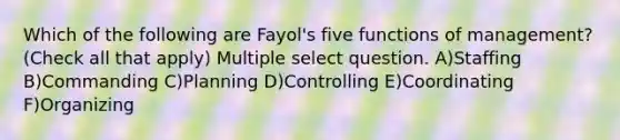 Which of the following are Fayol's five functions of management? (Check all that apply) Multiple select question. A)Staffing B)Commanding C)Planning D)Controlling E)Coordinating F)Organizing