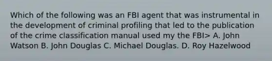 Which of the following was an FBI agent that was instrumental in the development of criminal profiling that led to the publication of the crime classification manual used my the FBI> A. John Watson B. John Douglas C. Michael Douglas. D. Roy Hazelwood