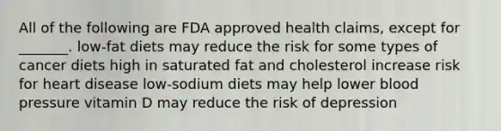 All of the following are FDA approved health claims, except for _______. low-fat diets may reduce the risk for some types of cancer diets high in saturated fat and cholesterol increase risk for heart disease low-sodium diets may help lower blood pressure vitamin D may reduce the risk of depression