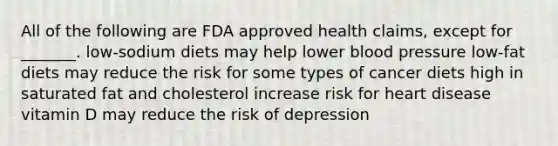 All of the following are FDA approved health claims, except for _______. low-sodium diets may help lower blood pressure low-fat diets may reduce the risk for some types of cancer diets high in saturated fat and cholesterol increase risk for heart disease vitamin D may reduce the risk of depression