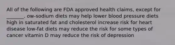 All of the following are FDA approved health claims, except for _______. ow-sodium diets may help lower blood pressure diets high in saturated fat and cholesterol increase risk for heart disease low-fat diets may reduce the risk for some types of cancer vitamin D may reduce the risk of depression