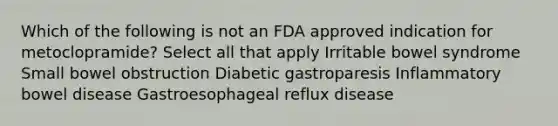 Which of the following is not an FDA approved indication for metoclopramide? Select all that apply Irritable bowel syndrome Small bowel obstruction Diabetic gastroparesis Inflammatory bowel disease Gastroesophageal reflux disease