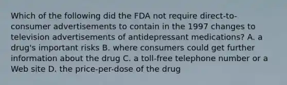 Which of the following did the FDA not require direct-to-consumer advertisements to contain in the 1997 changes to television advertisements of antidepressant medications? A. a drug's important risks B. where consumers could get further information about the drug C. a toll-free telephone number or a Web site D. the price-per-dose of the drug