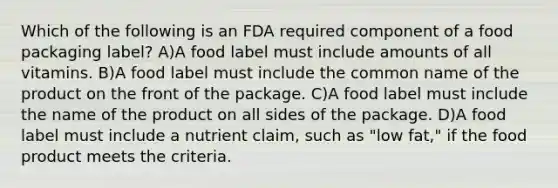 Which of the following is an FDA required component of a food packaging label? A)A food label must include amounts of all vitamins. B)A food label must include the common name of the product on the front of the package. C)A food label must include the name of the product on all sides of the package. D)A food label must include a nutrient claim, such as "low fat," if the food product meets the criteria.