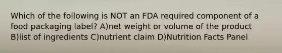 Which of the following is NOT an FDA required component of a food packaging label? A)net weight or volume of the product B)list of ingredients C)nutrient claim D)Nutrition Facts Panel