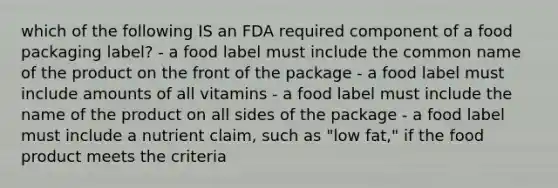 which of the following IS an FDA required component of a food packaging label? - a food label must include the common name of the product on the front of the package - a food label must include amounts of all vitamins - a food label must include the name of the product on all sides of the package - a food label must include a nutrient claim, such as "low fat," if the food product meets the criteria