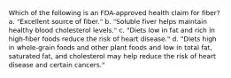 Which of the following is an FDA-approved health claim for fiber? a. "Excellent source of fiber." b. "Soluble fiver helps maintain healthy blood cholesterol levels." c. "Diets low in fat and rich in high-fiber foods reduce the risk of heart disease." d. "Diets high in whole-grain foods and other plant foods and low in total fat, saturated fat, and cholesterol may help reduce the risk of heart disease and certain cancers."