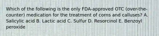 Which of the following is the only FDA-approved OTC (over-the-counter) medication for the treatment of corns and calluses? A. Salicylic acid B. Lactic acid C. Sulfur D. Resorcinol E. Benzoyl peroxide