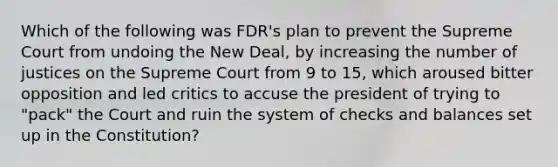 Which of the following was FDR's plan to prevent the Supreme Court from undoing the New Deal, by increasing the number of justices on the Supreme Court from 9 to 15, which aroused bitter opposition and led critics to accuse the president of trying to "pack" the Court and ruin the system of checks and balances set up in the Constitution?