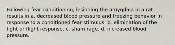 Following fear conditioning, lesioning the amygdala in a rat results in a. decreased blood pressure and freezing behavior in response to a conditioned fear stimulus. b. elimination of the fight or flight response. c. sham rage. d. increased blood pressure.