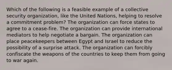 Which of the following is a feasible example of a collective security organization, like the United Nations, helping to resolve a commitment problem? The organization can force states to agree to a cease-fire. The organization can provide international mediators to help negotiate a bargain. The organization can place peacekeepers between Egypt and Israel to reduce the possibility of a surprise attack. The organization can forcibly confiscate the weapons of the countries to keep them from going to war again.