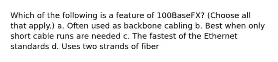 Which of the following is a feature of 100BaseFX? (Choose all that apply.) a. Often used as backbone cabling b. Best when only short cable runs are needed c. The fastest of the Ethernet standards d. Uses two strands of fiber