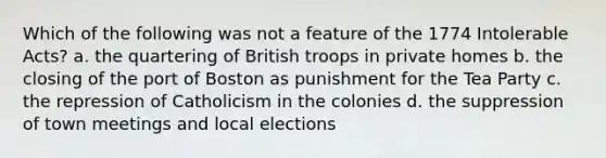 Which of the following was not a feature of the 1774 Intolerable Acts? a. the quartering of British troops in private homes b. the closing of the port of Boston as punishment for the Tea Party c. the repression of Catholicism in the colonies d. the suppression of town meetings and local elections