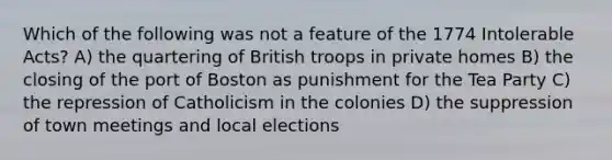 Which of the following was not a feature of the 1774 Intolerable Acts? A) the quartering of British troops in private homes B) the closing of the port of Boston as punishment for the Tea Party C) the repression of Catholicism in the colonies D) the suppression of town meetings and local elections