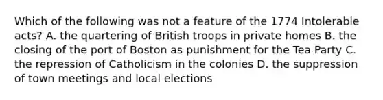 Which of the following was not a feature of the 1774 Intolerable acts? A. the quartering of British troops in private homes B. the closing of the port of Boston as punishment for the Tea Party C. the repression of Catholicism in the colonies D. the suppression of town meetings and local elections