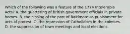 Which of the following was a feature of the 1774 Intolerable Acts? A. the quartering of British government officials in private homes. B. the closing of the port of Baltimore as punishment for acts of protest. C. the repression of Catholicism in the colonies. D. the suppression of town meetings and local elections.