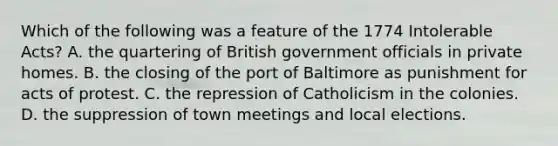 Which of the following was a feature of the 1774 Intolerable Acts? A. the quartering of British government officials in private homes. B. the closing of the port of Baltimore as punishment for acts of protest. C. the repression of Catholicism in the colonies. D. the suppression of town meetings and local elections.