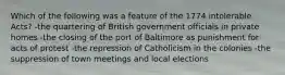 Which of the following was a feature of the 1774 intolerable Acts? -the quartering of British government officials in private homes -the closing of the port of Baltimore as punishment for acts of protest -the repression of Catholicism in the colonies -the suppression of town meetings and local elections