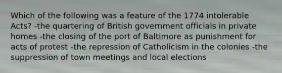 Which of the following was a feature of the 1774 intolerable Acts? -the quartering of British government officials in private homes -the closing of the port of Baltimore as punishment for acts of protest -the repression of Catholicism in the colonies -the suppression of town meetings and local elections