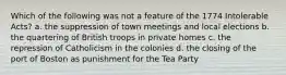 Which of the following was not a feature of the 1774 Intolerable Acts? a. the suppression of town meetings and local elections b. the quartering of British troops in private homes c. the repression of Catholicism in the colonies d. the closing of the port of Boston as punishment for the Tea Party