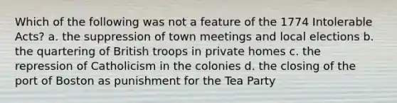 Which of the following was not a feature of the 1774 Intolerable Acts? a. the suppression of town meetings and local elections b. the quartering of British troops in private homes c. the repression of Catholicism in the colonies d. the closing of the port of Boston as punishment for the Tea Party