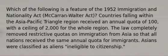 Which of the following is a feature of the 1952 Immigration and Nationality Act (McCarran-Walter Act)? Countries falling within the Asia-Pacific Triangle region received an annual quota of 100, with a ceiling of 2,000 for the whole region. The law completely removed restrictive quotas on immigration from Asia so that all nations received the same annual quota for immigrants. Asians were classified as aliens "ineligible to citizenship."