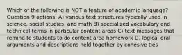 Which of the following is NOT a feature of academic language? Question 9 options: A) various text structures typically used in science, social studies, and math B) specialized vocabulary and technical terms in particular content areas C) text messages that remind to students to do content area homework D) logical oral arguments and descriptions held together by cohesive ties