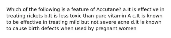 Which of the following is a feature of Accutane? ​a.​It is effective in treating rickets ​b.​It is less toxic than pure vitamin A ​c.​It is known to be effective in treating mild but not severe acne ​d.​It is known to cause birth defects when used by pregnant women