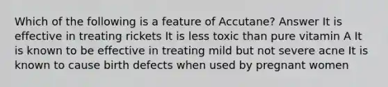 Which of the following is a feature of Accutane? Answer It is effective in treating rickets It is less toxic than pure vitamin A It is known to be effective in treating mild but not severe acne It is known to cause birth defects when used by pregnant women