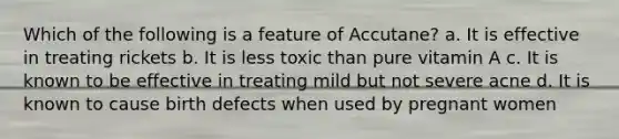 Which of the following is a feature of Accutane? a. It is effective in treating rickets b. It is less toxic than pure vitamin A c. It is known to be effective in treating mild but not severe acne d. It is known to cause birth defects when used by pregnant women