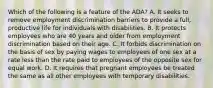 Which of the following is a feature of the ADA? A. It seeks to remove employment discrimination barriers to provide a full, productive life for individuals with disabilities. B. It protects employees who are 40 years and older from employment discrimination based on their age. C. It forbids discrimination on the basis of sex by paying wages to employees of one sex at a rate less than the rate paid to employees of the opposite sex for equal work. D. It requires that pregnant employees be treated the same as all other employees with temporary disabilities.