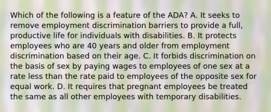 Which of the following is a feature of the ADA? A. It seeks to remove employment discrimination barriers to provide a full, productive life for individuals with disabilities. B. It protects employees who are 40 years and older from employment discrimination based on their age. C. It forbids discrimination on the basis of sex by paying wages to employees of one sex at a rate less than the rate paid to employees of the opposite sex for equal work. D. It requires that pregnant employees be treated the same as all other employees with temporary disabilities.