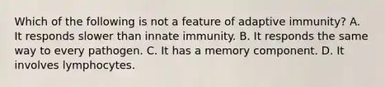 Which of the following is not a feature of adaptive immunity? A. It responds slower than innate immunity. B. It responds the same way to every pathogen. C. It has a memory component. D. It involves lymphocytes.