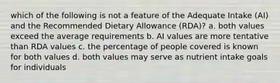 which of the following is not a feature of the Adequate Intake (AI) and the Recommended Dietary Allowance (RDA)? a. both values exceed the average requirements b. AI values are more tentative than RDA values c. the percentage of people covered is known for both values d. both values may serve as nutrient intake goals for individuals