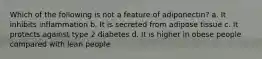 Which of the following is not a feature of adiponectin? a. It inhibits inflammation b. It is secreted from adipose tissue c. It protects against type 2 diabetes d. It is higher in obese people compared with lean people