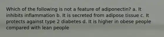 Which of the following is not a feature of adiponectin? a. It inhibits inflammation b. It is secreted from adipose tissue c. It protects against type 2 diabetes d. It is higher in obese people compared with lean people