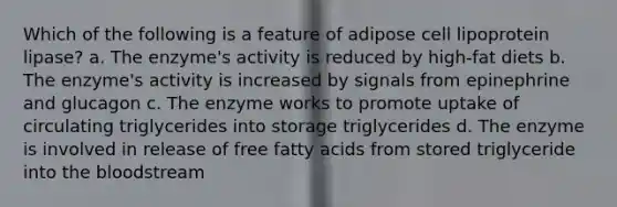 Which of the following is a feature of adipose cell lipoprotein lipase? a. The enzyme's activity is reduced by high-fat diets b. The enzyme's activity is increased by signals from epinephrine and glucagon c. The enzyme works to promote uptake of circulating triglycerides into storage triglycerides d. The enzyme is involved in release of free fatty acids from stored triglyceride into the bloodstream