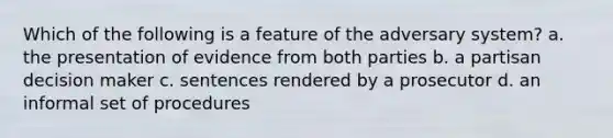 Which of the following is a feature of the adversary system? a. the presentation of evidence from both parties b. a partisan decision maker c. sentences rendered by a prosecutor d. an informal set of procedures