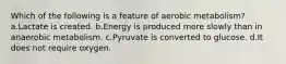 Which of the following is a feature of aerobic metabolism? a.Lactate is created. b.Energy is produced more slowly than in anaerobic metabolism. c.Pyruvate is converted to glucose. d.It does not require oxygen.