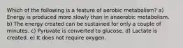 Which of the following is a feature of aerobic metabolism? a) Energy is produced more slowly than in anaerobic metabolism. b) The energy created can be sustained for only a couple of minutes. c) Pyruvate is converted to glucose. d) Lactate is created. e) It does not require oxygen.