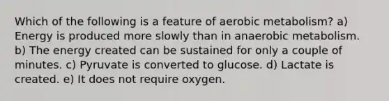 Which of the following is a feature of aerobic metabolism? a) Energy is produced more slowly than in anaerobic metabolism. b) The energy created can be sustained for only a couple of minutes. c) Pyruvate is converted to glucose. d) Lactate is created. e) It does not require oxygen.